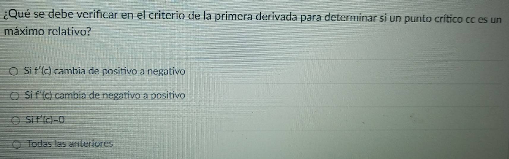 ¿Qué se debe verificar en el criterio de la primera derivada para determinar si un punto crítico cc es un
máximo relativo?
Si f'(c) cambia de positivo a negativo
Si f'(c) cambia de negativo a positivo
Si f'(c)=0
Todas las anteriores