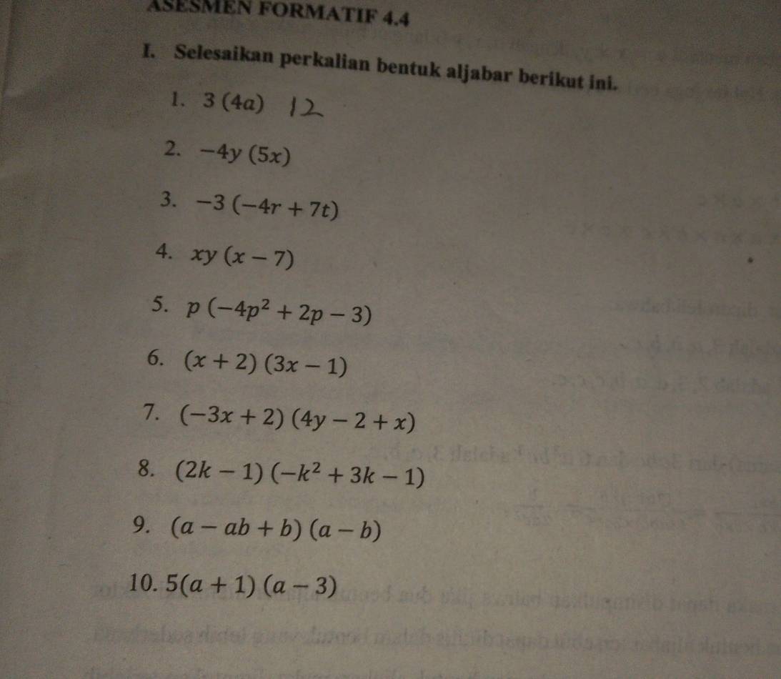 ASESMEN FORMATIF 4.4 
I. Selesaikan perkalian bentuk aljabar berikut ini. 
1. 3 (4a)
2. -4y(5x)
3. -3(-4r+7t)
4. xy(x-7)
5. p(-4p^2+2p-3)
6. (x+2)(3x-1)
7. (-3x+2)(4y-2+x)
8. (2k-1)(-k^2+3k-1)
9. (a-ab+b)(a-b)
10. 5(a+1)(a-3)