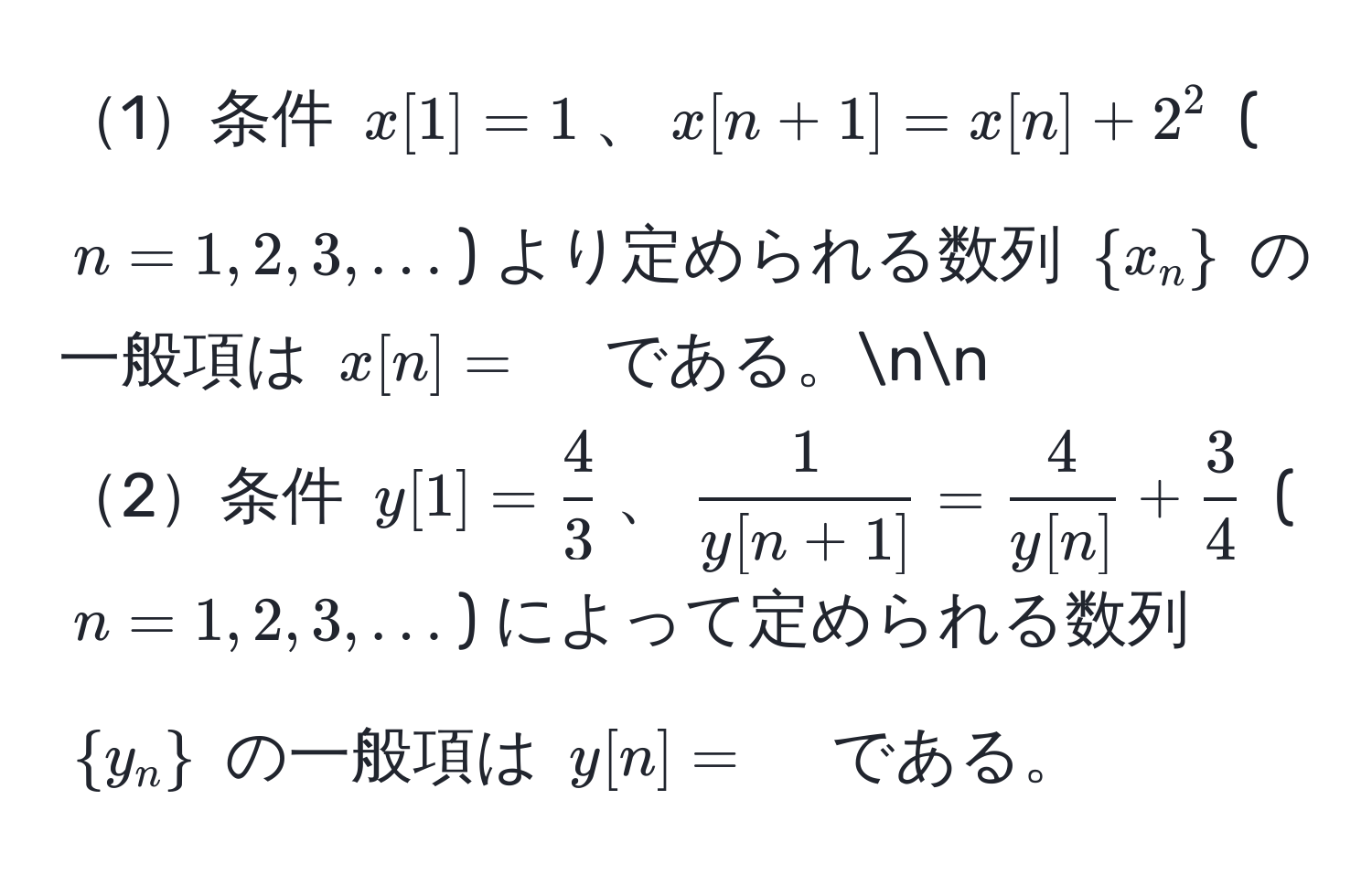 1条件 $x[1]=1$、$x[n+1]=x[n]+2^(2$ ($n=1,2,3,...$) より定められる数列 $x_n)$ の一般項は $x[n]=quad$ である。nn
2条件 $y[1]= 4/3 $、$ 1/y[n+1] = 4/y[n]  +  3/4 $ ($n=1,2,3,...$) によって定められる数列 $y_n$ の一般項は $y[n]=quad$ である。