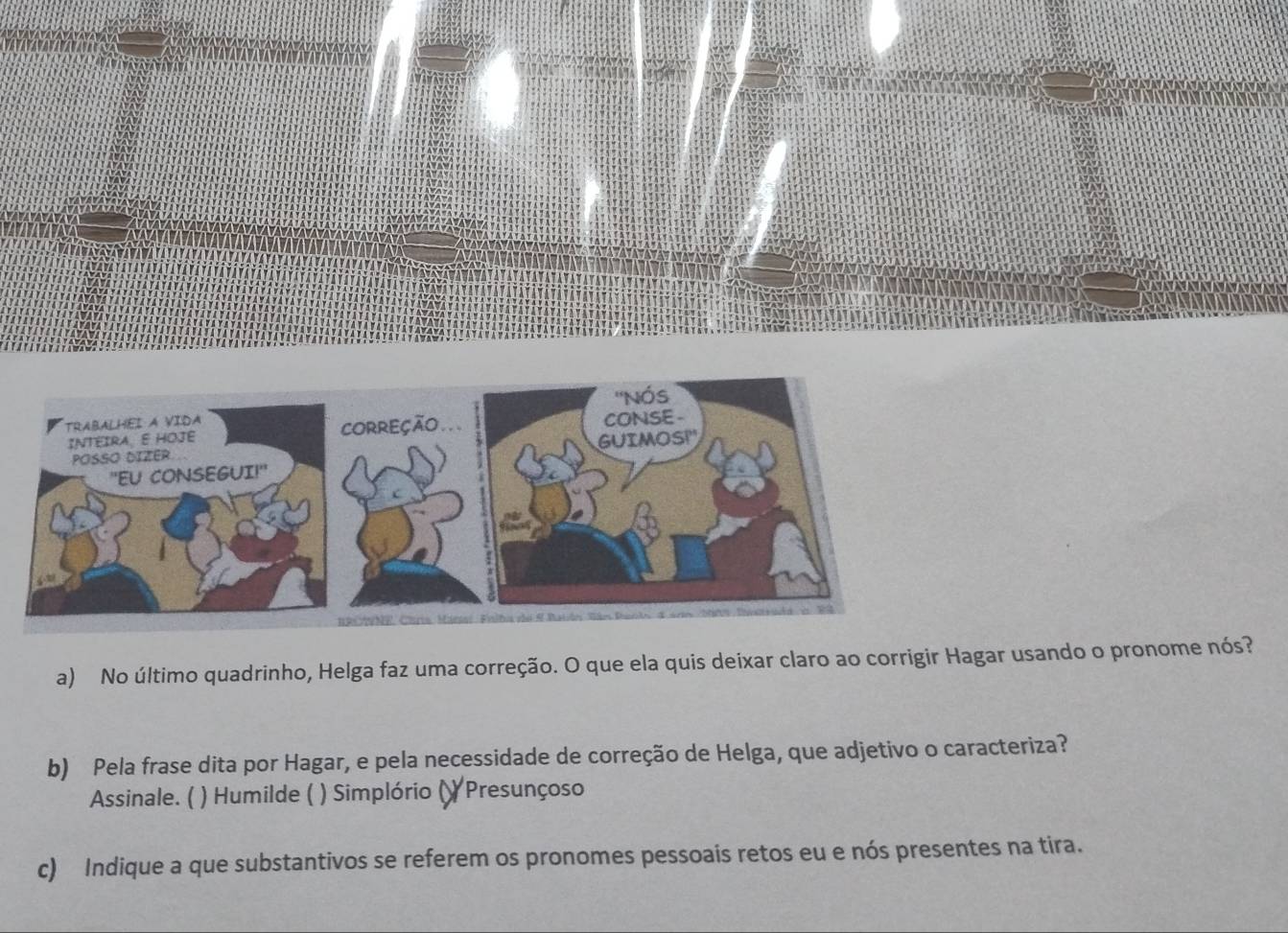 No último quadrinho, Helga faz uma correção. O que ela quis deixar claro ao corrigir Hagar usando o pronome nós? 
b) Pela frase dita por Hagar, e pela necessidade de correção de Helga, que adjetivo o caracteriza? 
Assinale. ( ) Humilde ( ) ( ) Simplório () Presunçoso 
c) Indique a que substantivos se referem os pronomes pessoais retos eu e nós presentes na tira.