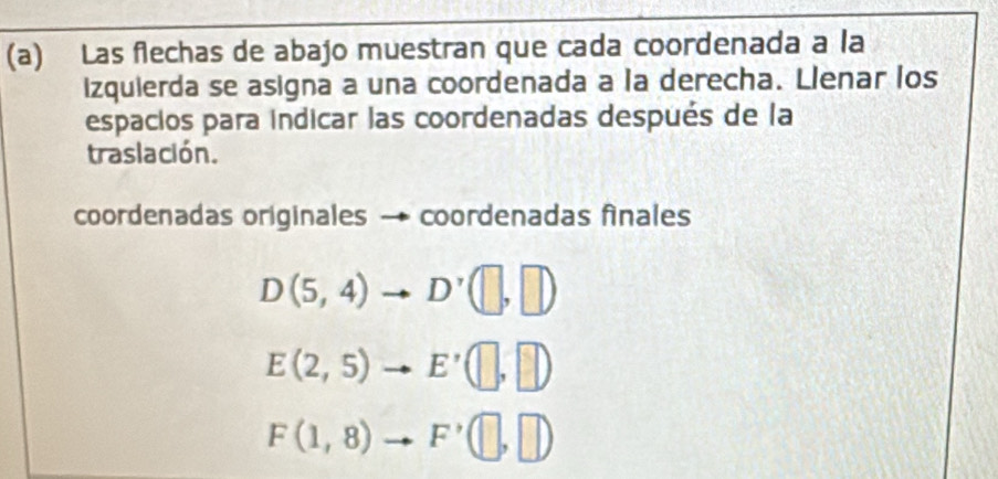 Las flechas de abajo muestran que cada coordenada a la 
izquierda se asigna a una coordenada a la derecha. Llenar los 
espacios para indicar las coordenadas después de la 
traslación. 
coordenadas originales → coordenadas finales
D(5,4)to D'(□ ,□ )
E(2,5)to E'(□ ,□ )
F(1,8)to F'(□ ,□ )