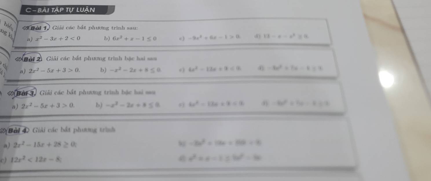 C- BÀi Tập tự LUận 
biểu Bài 1. Giải các bắt phương trình sau: 
ng kh a) x^2-3x+2<0</tex> 
b) 6x^2+x-1≤ 0 c) -9x^2+6x-1>0, d 13-e-e^2≥ 0
Bài 2 Giải các bất phương trình bậc hai sau 
a) 2x^2-5x+3>0. b) -x^2-2x+8≤ 0 () 4x^2-12x+9a≤ 0 -3x^2+7x=0
Bải S. Giải các bắt phương trình bậc hai sau 
a) 2x^2-5x+3>0. b) -x^2-2x+8≤ 0 6 4x^2=12c* 9≤ 0 =be^2+be=83.2
69 Bài 4 Giải các bắt phương trình 
a) 2x^2-15x+28≥ 0.
-3x^2+19x+86a+9
c) 12x^2<12x-8</tex>
a^2* a=1≤ 9a^2=8a