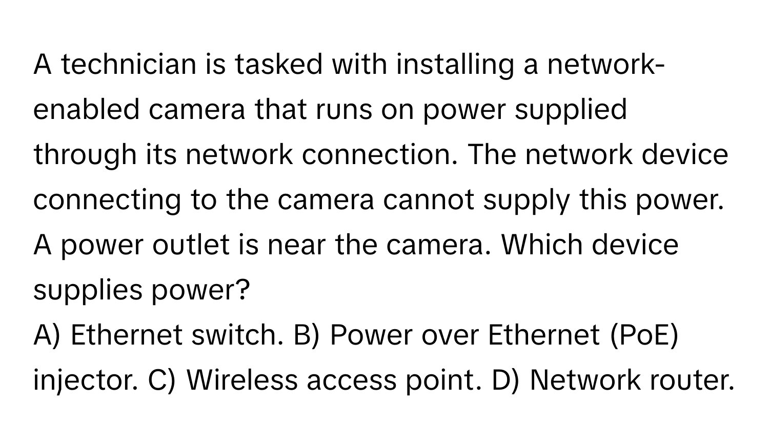 A technician is tasked with installing a network-enabled camera that runs on power supplied through its network connection. The network device connecting to the camera cannot supply this power.  A power outlet is near the camera. Which device supplies power?

A) Ethernet switch. B) Power over Ethernet (PoE) injector. C) Wireless access point. D) Network router.