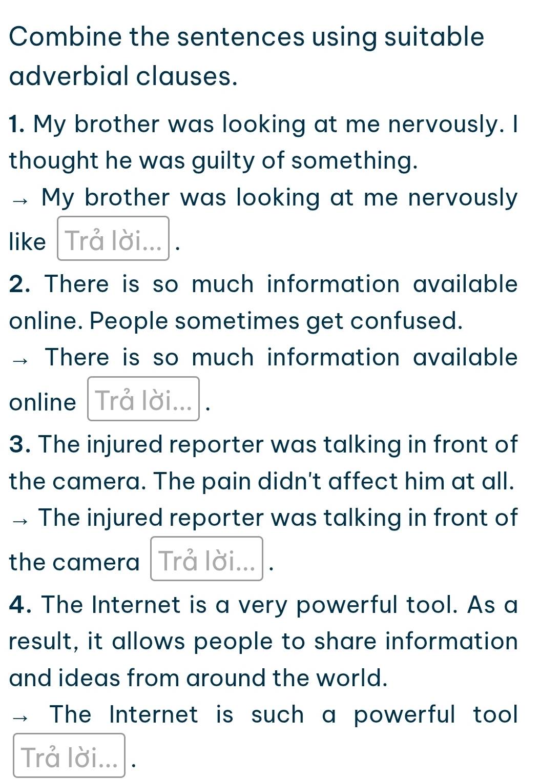 Combine the sentences using suitable 
adverbial clauses. 
1. My brother was looking at me nervously. I 
thought he was guilty of something. 
My brother was looking at me nervously 
like Trå lời... 
2. There is so much information available 
online. People sometimes get confused. 
There is so much information available 
online Trå lời... 
3. The injured reporter was talking in front of 
the camera. The pain didn't affect him at all. 
The injured reporter was talking in front of 
the camera Trå lời... 
4. The Internet is a very powerful tool. As a 
result, it allows people to share information 
and ideas from around the world. 
The Internet is such a powerful tool 
Trả lời... .