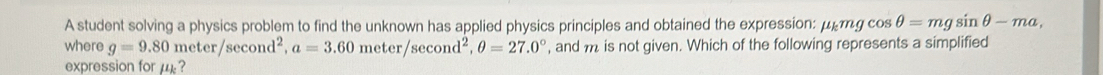 A student solving a physics problem to find the unknown has applied physics principles and obtained the expression: mu _kmgcos θ =mgsin θ -ma, 
where g=9.80meter/sec ond^2, a=3.60meter/sec ond^2, θ =27.0° , and m is not given. Which of the following represents a simplified 
expression for μ ?