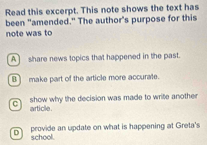 Read this excerpt. This note shows the text has
been "amended." The author's purpose for this
note was to
A share news topics that happened in the past.
B) make part of the article more accurate.
C show why the decision was made to write another
article.
Dì provide an update on what is happening at Greta's
school.