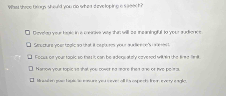 What three things should you do when developing a speech?
Develop your topic in a creative way that will be meaningful to your audience.
Structure your topic so that it captures your audience's interest.
Focus on your topic so that it can be adequately covered within the time limit.
Narrow your topic so that you cover no more than one or two points.
Broaden your topic to ensure you cover all its aspects from every angle.