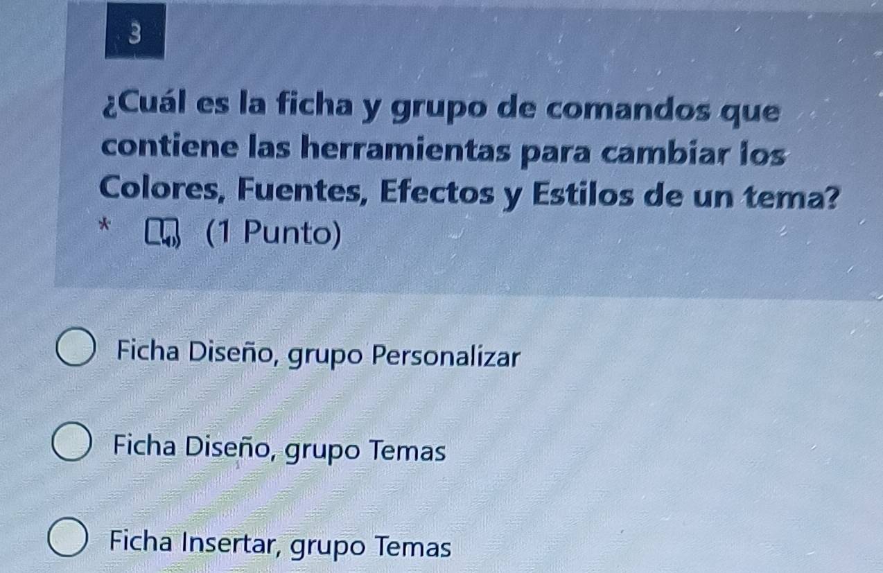 3
¿Cuál es la ficha y grupo de comandos que
contiene las herramientas para cambiar los
Colores, Fuentes, Efectos y Estilos de un tema?
*
(1 Punto)
Ficha Diseño, grupo Personalizar
Ficha Diseño, grupo Temas
Ficha Insertar, grupo Temas