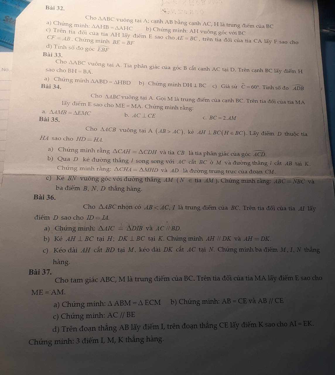 Cho △ ABC vuông tại A; cạnh AB bằng cạnh AC, H là trung điểm của BC
a) Chứng minh: △ AHB=△ AHC b) Chúng minh: AH vuông góc với BC
c) Trên tia đối của tia AH lấy điểm E sao cho AE=BC , trên tia đối của tia CA lấy F sao cho
CF=AB. Chứng minh BE=BF
d) Tính số đo góc widehat EBF
Bài 33.
Cho △ ABC vuông tại A. Tia phân giác của góc B cắt cạnh AC tại D. Trên cạnh BC lấy điểm H
sao cho BH=BA.
a) Chứng minh △ ABD=△ HBD b) Chứng minh DH⊥ BC
Bài 34. c) Giả sử widehat C=60°. Tính số đo widehat ADB
Cho △ ABC vuông tại A. Gọi M là trung điểm của cạnh BC. Trên tia đối của tia MA
lấy điểm E sao cho ME=MA.. Chúng minh rằng:
a. △ AMB=△ EMC b. AC⊥ CE C. BC=2.AM
Bài 35.
Cho △ ACB vuông tại A(AB>AC) , kè AH⊥ BC(H∈ BC) Lấy điểm D thuộc tia
H4 sao cho HD=HA.
a) Chứng minh rằng △ CAH=△ CDH và tia CB là tia phân giác của góc widehat ACD.
b) Qua D kẻ đường thắng 1 song song với AC cắt BC ở M và đường thắng 1 cắt AB tại K.
Chúng minh rằng: △ CHA=△ MHD và AD là đường trung trực của đoạn CM.
c) Kẻ BN vuông góc với đường thắng AM (N∈ tiaAM). Chúng minh rằng: widehat ABC=widehat NBC và
ba điểm B, N, D thẳng hàng.
Bài 36.
Cho △ ABC nhọn có AB 7, I là trung điểm của BC. Trên tia đối của tia .4I lấy
điểm D sao cho ID=IA.
a) Chúng minh: △ AIC=△ DIB và AC//BD.
b) Kẻ AH⊥ BC tại H; DK⊥ BC tại K. Chúng minh AHparallel DK và AH=DK.
c) Kéo dài AH cắt BD tại M, kéo dài DK cắt AC tại N. Chúng minh ba điểm M, I, N thắng
hàng.
Bài 37.
Cho tam giác ABC, M là trung điểm của BC. Trên tia đối của tia MA lấy điểm E sao cho
ME=AM.
a) Chúng minh: △ ABM=△ ECM b) Chứng minh: AB=CE và ABparallel CE
c) Chúng minh: AC//BE
d) Trên đoạn thẳng AB lấy điểm I, trên đoạn thắng CE lấy điểm K sao cho AI=EK.
Chúng minh: 3 điểm I, M, K thắng hàng.