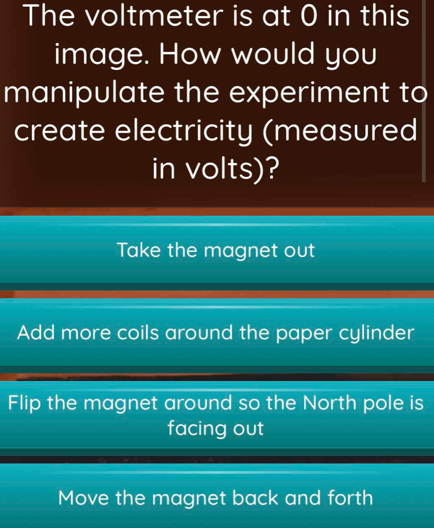 The voltmeter is at 0 in this
image. How would you
manipulate the experiment to
create electricity (measured
in volts)?
Take the magnet out
Add more coils around the paper cylinder
Flip the magnet around so the North pole is
facing out
Move the magnet back and forth