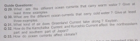 Gulde Questions: Q 29. What are the different ocean currents that carry warm water? Give at 
least three examples. 
Q 30. Whatl are the different ocean currents that carry cold water ? Give at least 
three examples. 
Q 31. What kind of air does Greenland Current take along ? Explain. 
Q 32. How do the Kamchatkz Current and Kuroshio Gurent affect the northesstern 
part and southem part of Japsin? 
Q 33. How do ocean currents affect climate?