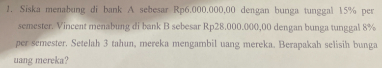 Siska menabung di bank A sebesar Rp6.000.000,00 dengan bunga tunggal 15% per 
semester. Vincent menabung di bank B sebesar Rp28.000.000,00 dengan bunga tunggal 8%
per semester. Setelah 3 tahun, mereka mengambil uang mereka. Berapakah selisih bunga 
uang mereka?