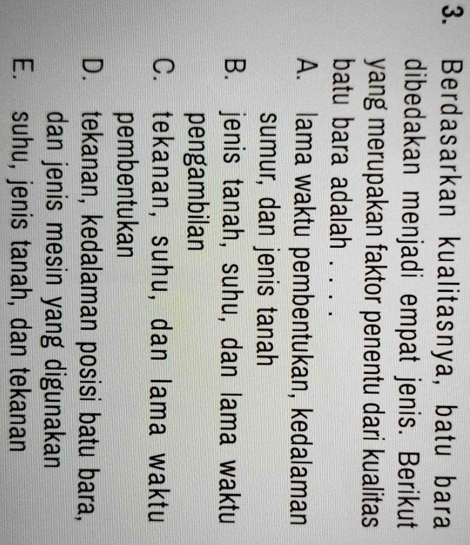 Berdasarkan kualitasnya, batu bara
dibedakan menjadi empat jenis. Berikut
yang merupakan faktor penentu dari kualitas 
batu bara adalah I . .
A. lama waktu pembentukan, kedalaman
sumur, dan jenis tanah
B. jenis tanah, suhu, dan lama waktu
pengambilan
C. tekanan, suhu, dan lama waktu
pembentukan
D. tekanan, kedalaman posisi batu bara,
dan jenis mesin yang digunakan
E. suhu, jenis tanah, dan tekanan