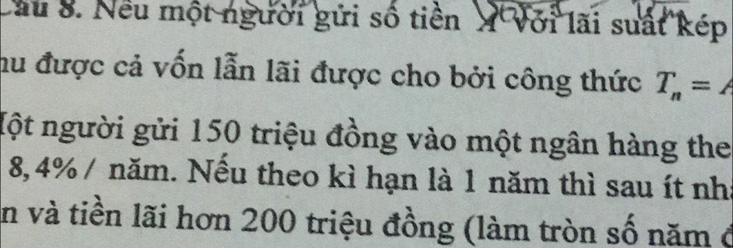 Cầu 8. Nếu một người gửi số tiền X Với lãi suất kép 
hu được cả vốn lẫn lãi được cho bởi công thức T_n=A
Một người gửi 150 triệu đồng vào một ngân hàng the
8,4% / năm. Nếu theo kì hạn là 1 năm thì sau ít nhà 
En và tiền lãi hơn 200 triệu đồng (làm tròn số năm ở