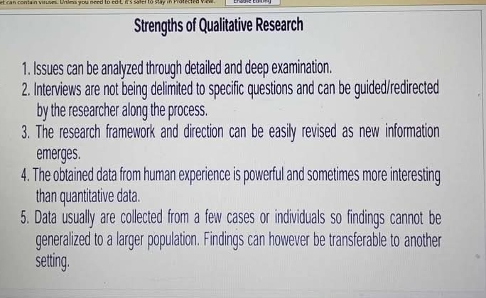 et can contain viruses. Unless you need to edit, it's safer to stay in Protected view 
Strengths of Qualitative Research 
1. Issues can be analyzed through detailed and deep examination. 
2. Interviews are not being delimited to specific questions and can be guided/redirected 
by the researcher along the process. 
3. The research framework and direction can be easily revised as new information 
emerges. 
4. The obtained data from human experience is powerful and sometimes more interesting 
than quantitative data. 
5. Data usually are collected from a few cases or individuals so findings cannot be 
generalized to a larger population. Findings can however be transferable to another 
setting.