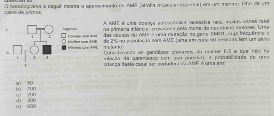 heredograma a seguir mostra o aparecimento de AME (atrofia muscular espinhal) em um meníno, filho de um
casal de primos.
A AME é uma doença autossômica recessiva rara, muitas vezes fatal
Legenda: na primeira infância, provocada pela morte de neurônios motores. Uma
Homer sem AME das causas da AME é uma mutação no gene SMN1, cuja frequência é
Mulher sem AME de 2% na população sem AME (uma em cada 50 pessoas tem um alelo
Menino com AME mutante).
Considerando os genótipos prováveis da mulher II. 2 e que não há
relação de parentesco com seu parceiro, a probabilidade de uma
criança deste casal ser portadora da AME é uma em:
a) 50
b) 100
c) 200
d) 300
e) 600