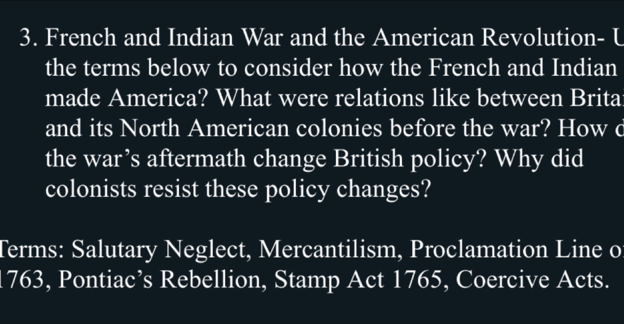 French and Indian War and the American Revolution- U 
the terms below to consider how the French and Indian 
made America? What were relations like between Brita 
and its North American colonies before the war? How d 
the war’s aftermath change British policy? Why did 
colonists resist these policy changes? 
Terms: Salutary Neglect, Mercantilism, Proclamation Line o 
1763, Pontiac’s Rebellion, Stamp Act 1765, Coercive Acts.