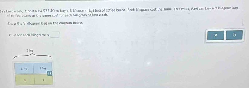 Last week, it cost Ravi $32.40 to buy a 6 kilogram (kg) bag of coffee beans. Each kilogram cost the same. This week, Ravi can buy a 9 kilogram bag 
of coffee beans at the same cost for each kilogram as last week. 
Show the 9 kilogram bag on the diagram below. 
Cost for each kilogram : $□
2 kg
1 kg 1 kg
$ $