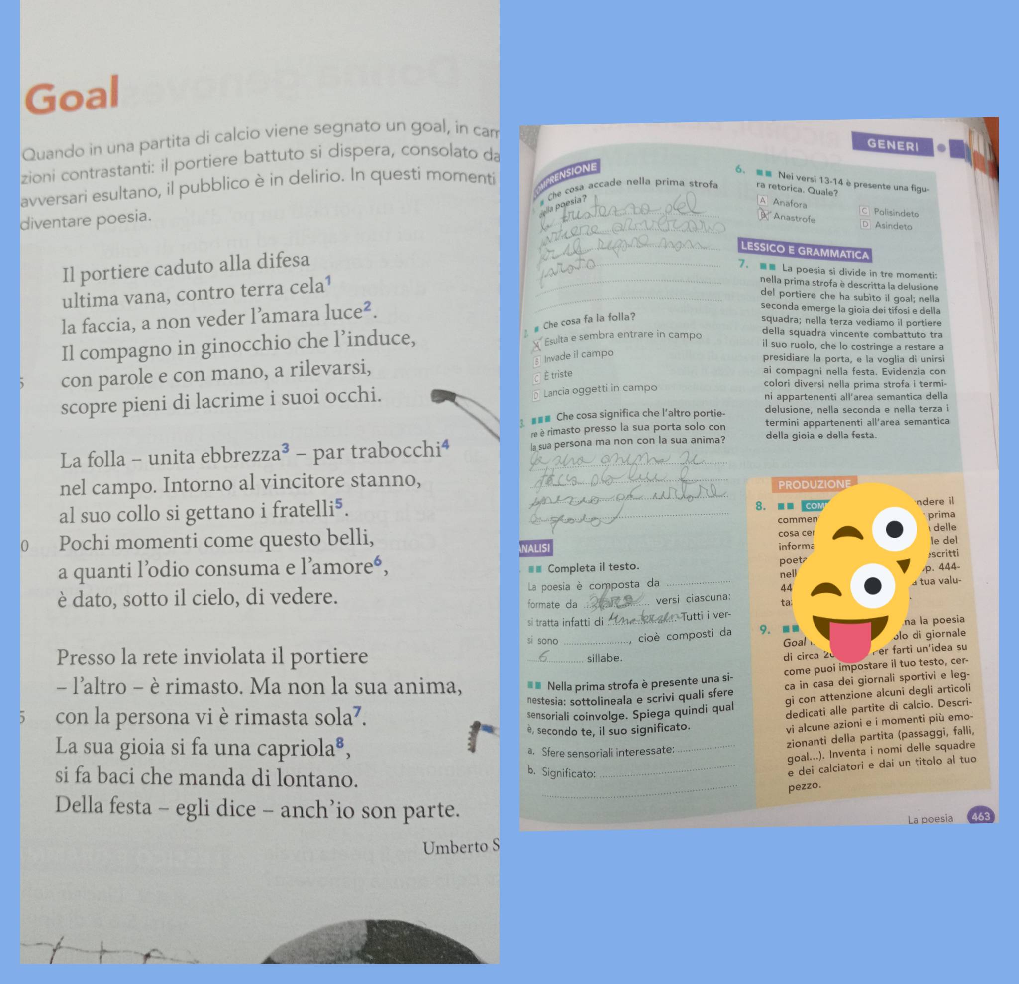 Goal
Quando in una partita di calcio viene segnato un goal, in cam
GENERI
zioni contrastanti: il portiere battuto si dispera, consolato da
avversari esultano, il pubblico è in delirio. In questi momenti PRENSIONE 6.  Nei versi 13-14 è presente una figu-
diventare poesia. _# Che cosa accade nella prima strofa ra retorica. Quale?
Iella poesia?
Anafora  Polisindet
_
Anastrofe D Asindeto
_LESSICO E GRAMMATICA
Il portiere caduto alla difesa
_7。  La poesia si divide in tre momenti:
ultima vana, contro terra cela^1
_nella prima strofa è descritta la delusione
_del portiere che ha subìto il goal; nella
la faccia, a non veder l’amara luce^2.
seconda emerge la gioia dei tifosi e della
¿£ Che cosa fa la folla? squadra; nella terza vediamo il portiere
Il compagno in ginocchio che l’induce, Esulta e sembra entrare in campo
della squadra vincente combattuto tra
il suo ruolo, che lo costringe a restare a
con parole e con mano, a rilevarsi,
§ Invade il campo
presidiare la porta, e la voglia di unirsi
É triste
ai compagni nella festa. Evidenzia con
Lancia oggetti in campo
colori diversi nella prima strofa i termi-
scopre pieni di lacrime i suoi occhi. ni appartenenti all’area semantica della
3. ■■■ Che cosa significa che l'altro portie- delusione, nella seconda e nella terza i
re è rimasto presso la sua porta solo con termini appartenenti all’area semantica
La folla - unita ebbrezza a^3- par trabocchi⁴ la sua persona ma non con la sua anima? della gioia e della festa.
_
nel campo. Intorno al vincitore stanno, _PRODUZIONE
8.■■ coM ndere il
al suo collo si gettano i frat. elli^5. _prima
commen
cosa ce  delle
0 Pochi momenti come questo belli, NALISI
informa le del
poet₹ escritti
a quanti l’odio consuma e l’amoreé, ■ Completa il testo. p. 444-
nell
è dato, sotto il cielo, di vedere. La poesia è composta da
44 a tua valu-
formate da versi ciascuna: ta:
si tratta infatti di _. Tutti i ver-
na la poesia
cioè composti da 9. ■■
ɔlo di giornale
si sono _Goal
Presso la rete inviolata il portiere _sillabe. di circa 20 Per farti un'idea su
-- l'altro - è rimasto. Ma non la sua anima,
 ※ Nella prima strofa è presente una si- come puoi impostare il tuo testo, cer-
con la persona vi è rimasta sola^7. nestesia: sottolineala e scrivi quali sfere ca in casa dei giornali sportivi e leg-
sensoriali coinvolge. Spiega quindi qual gi con attenzione alcuni degli articoli
dedicati alle partite di calcio. Descri-
è, secondo te, il suo significato.
vi alcune azioni e i momenti più emo-
La sua gioia si fa una capr iola^8,
_zionanti della partita (passaggi, falli,
a. Sfere sensoriali interessate:
goal...). Inventa i nomi delle squadre
si fa baci che manda di lontano.
b. Significato:
_e dei calciatori e dai un titolo al tuo
_
pezzo.
Della festa - egli dice - anch’io son parte.
La poesia 6
Umberto S