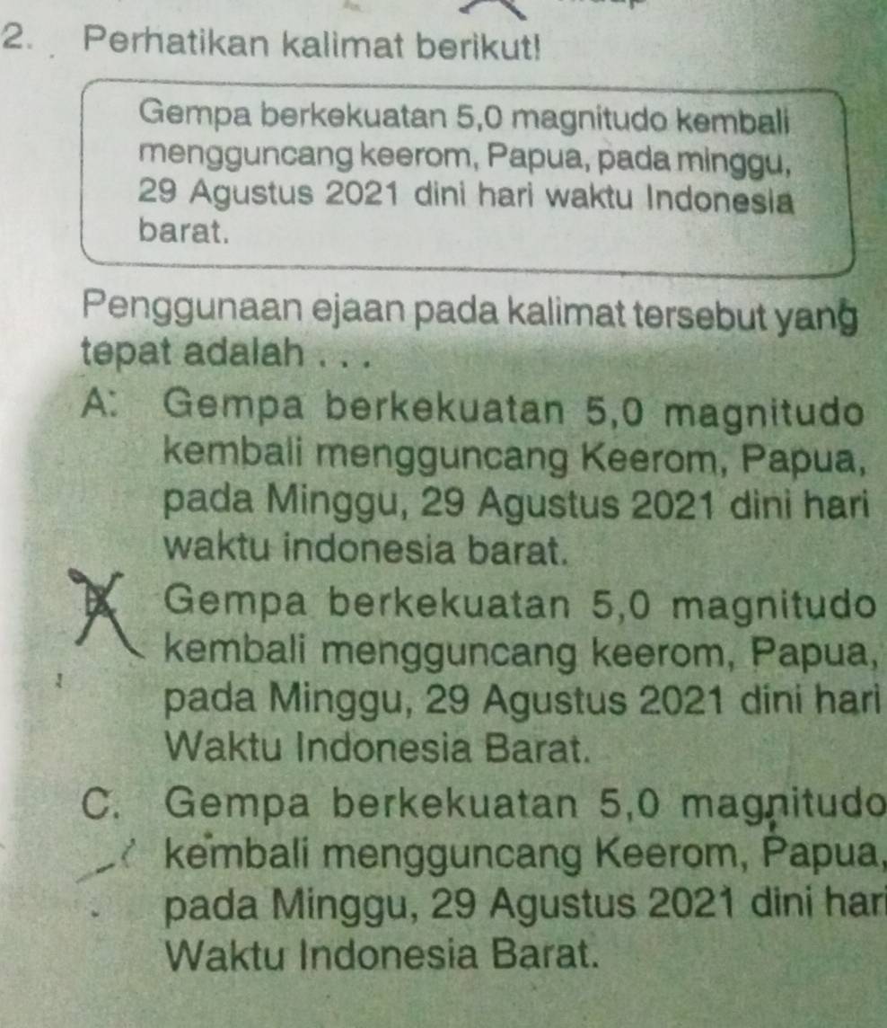 Perhatikan kalimat berikut!
Gempa berkekuatan 5, 0 magnitudo kembali
mengguncang keerom, Papua, pada minggu,
29 Agustus 2021 dini hari waktu Indonesia
barat.
Penggunaan ejaan pada kalimat tersebut yan
tepat adalah . . .
A: Gempa berkekuatan 5,0 magnitudo
kembali mengguncang Keerom, Papua,
pada Minggu, 29 Agustus 2021 dini hari
waktu indonesia barat.
A Gempa berkekuatan 5, 0 magnitudo
kembali mengguncang keerom, Papua,
pada Minggu, 29 Agustus 2021 dini hari
Waktu Indonesia Barat.
C. Gempa berkekuatan 5, 0 magnitudo
kembali mengguncang Keerom, Papua,
pada Minggu, 29 Agustus 2021 dini har
Waktu Indonesia Barat.