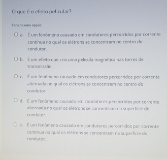 que é o efeito pelicular?
Escolha uma opção
a. É um fenômeno causado em condutores percorridos por corrente
contínua no quall os elétrons se concentram no centro do
condutor.
b. É um efeito que cria uma película magnética nas torres de
transmissão.
c. É um fenômeno causado em condutores percorridos por corrente
alternada no qual os elétrons se concentram no centro do
condutor.
d. É um fenômeno causado em condutores percorridos por corrente
alternada no qual os elétrons se concentram na superfície do
condutor.
e. É um fenômeno causado em condutores percorridos por corrente
contínua no qual os elétrons se concentram na superficie do
condutor.