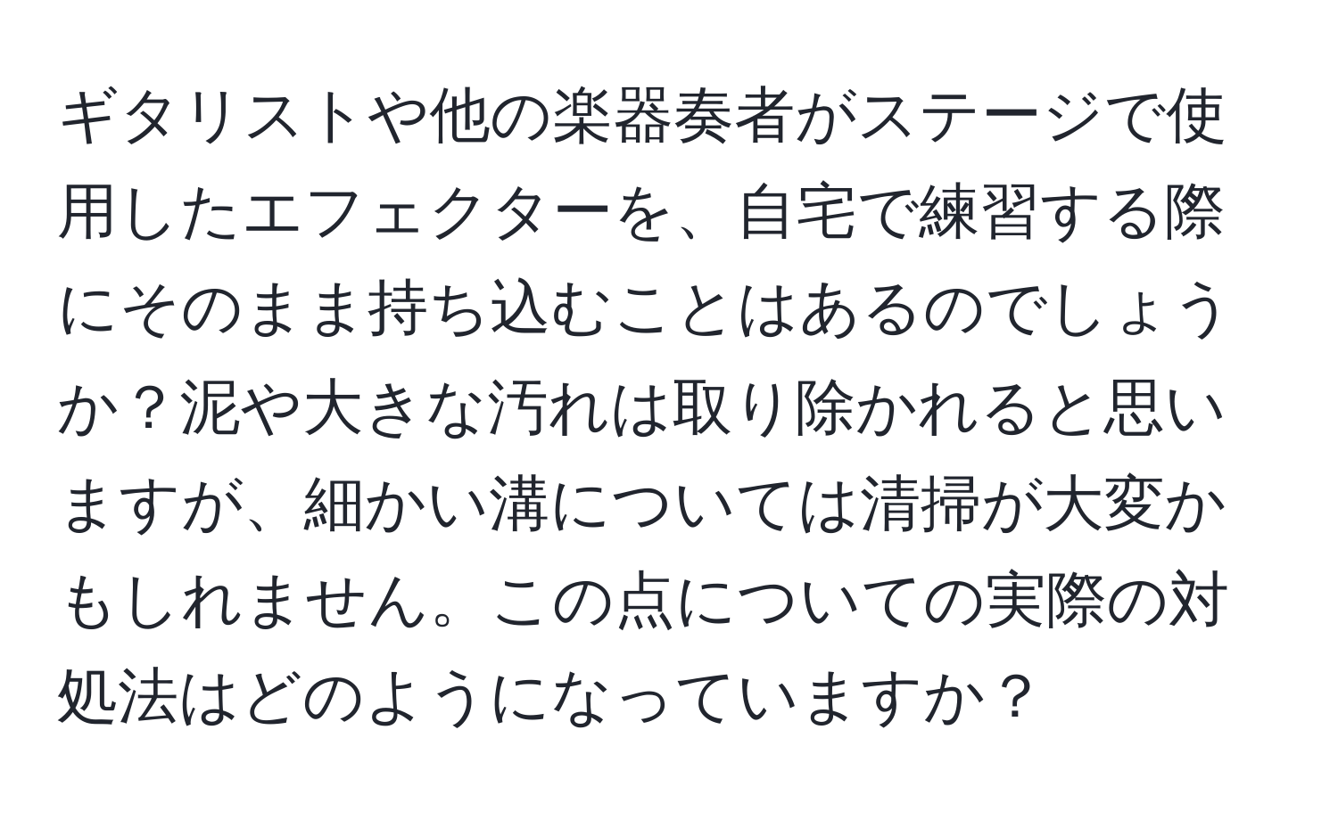 ギタリストや他の楽器奏者がステージで使用したエフェクターを、自宅で練習する際にそのまま持ち込むことはあるのでしょうか？泥や大きな汚れは取り除かれると思いますが、細かい溝については清掃が大変かもしれません。この点についての実際の対処法はどのようになっていますか？