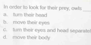 In order to look for their prey, owls
_
a. turn their head
b. move their eyes
c. turn their eyes and head separatel
d. move their body