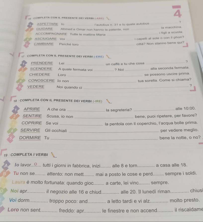 COMPLETA CON IL PRESENTE DEI VERBI (-ARE)
4
_?
ASPETTARE Io _Tautobus n. 31 e tu quale autobus
GUIDARE Ahmed e Orar non hanno la patente, non _la macchina
ACCOMPAGNARE Tutte le mattine Maria_
i figli a scuola
ASCIUGARE Vol _i capelli al sole o con it phon?
CAMBIARE Perchê loro_
città? Non stanno bene qui?
17 COMPLETA CON IL PRESENTE DEI VERBI (-ERE)
PRENDERE Lei _un caffè e tu che cosa
_?
SCENDERE A quale fermata voi _? Noi _alla seconda fermata.
CHIEDERE Loro _se possono uscire prima.
CONOSCERE Io non _tua sorella. Come si chiama?
VEDERE Noi quando ci_
?
18 COMPLETA CON IL PRESENTE DEI VERBI (-IRE)
APRIRE A che ora _la segreteria? _alle 10:00.
SENTIRE Scusa, io non _bene, puoi ripetere, per favore?
COPRIRE Se voi _la pentola con il coperchio, l'acqua bolle prima.
SERVIRE Gli occhiali _per vedere meglio.
DORMIRE Tu _bene la notte, o no?
19 COMPLETA I VERBI
Io lavor.... . tutti i giorni in fabbrica, inizi.     _alle 8 e torn _a casa alle 18.
B Tu non se _attento: non mett._ mai a posto le cose e perd_ sempre i soldi.
     
Laura è molto fortunata: quando gioc........ a carte, lei vinc._ sempre.
a Noi apr._ il negozio alle 16 e chiud_ alle 20. Il lunedì riman_ chiusi
Voi dorm_ troppo poco: and_ a letto tardi e vi alz _molto presto.
Loro non sent._ freddo: apr._ le finestre e non accend_ il riscaldame