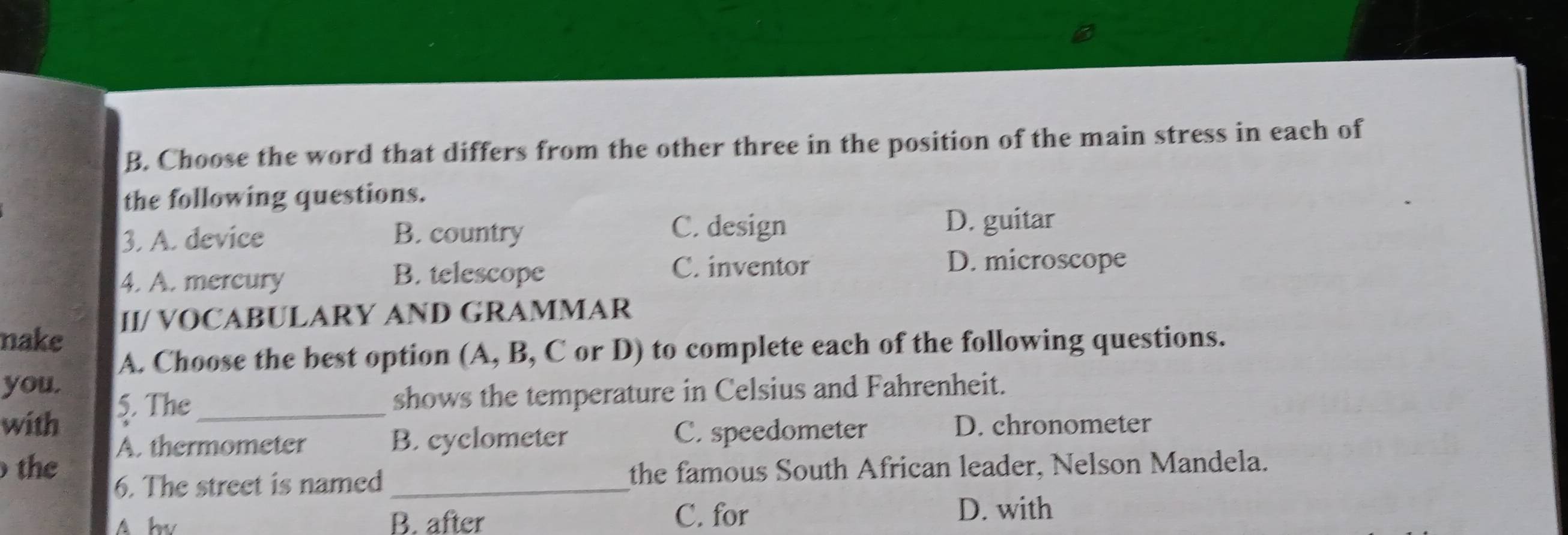 Choose the word that differs from the other three in the position of the main stress in each of
the following questions.
C. design
3. A. device B. country D. guitar
4. A. mercury B. telescope
C. inventor D. microscope
II/ VOCABULARY AND GRAMMAR
nake
A. Choose the best option (A, B, C or D) to complete each of the following questions.
you.
5. The_ shows the temperature in Celsius and Fahrenheit.
with D. chronometer
A. thermometer B. cyclometer C. speedometer
the
6. The street is named _the famous South African leader, Nelson Mandela.
A hv B. after C. for D. with