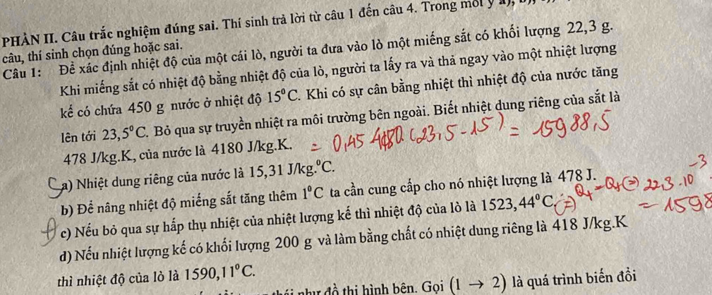 PHÀN II. Câu trắc nghiệm đúng sai. Thí sinh trả lời từ câu 1 đến câu 4. Trong mối y l 
Câu 1: Để xác định nhiệt độ của một cái lò, người ta đưa vào lò một miếng sắt có khối lượng 22, 3 g. 
câu, thí sinh chọn đúng hoặc sai. 
Khi miếng sắt có nhiệt độ bằng nhiệt độ của lò, người ta lấy ra và thả ngay vào một nhiệt lượng 
kể có chứa 450 g nước ở nhiệt độ 15°C. Khi có sự cân bằng nhiệt thì nhiệt độ của nước tăng 
lên tới 23,5°C. Bỏ qua sự truyền nhiệt ra môi trường bên ngoài. Biết nhiệt dung riêng của sắt là
478 J/kg.K, của nước là 4180 J/kg. K. 
La) Nhiệt dung riêng của nước là 15, 31 J/kg°C
b) Để nâng nhiệt độ miếng sắt tăng thêm 1°C ta cần cung cấp cho nó nhiệt lượng là 478 J. 
c) Nếu bỏ qua sự hấp thụ nhiệt của nhiệt lượng kế thì nhiệt độ của lò là 1523,44°C
d) Nếu nhiệt lượng kế có khối lượng 200 g và làm bằng chất có nhiệt dung riêng là 418 J/kg.K 
thì nhiệt độ của lò là 1590, 11°C. 
như đồ thị hình bên. Gọi (1to 2) là quá trình biến đồi