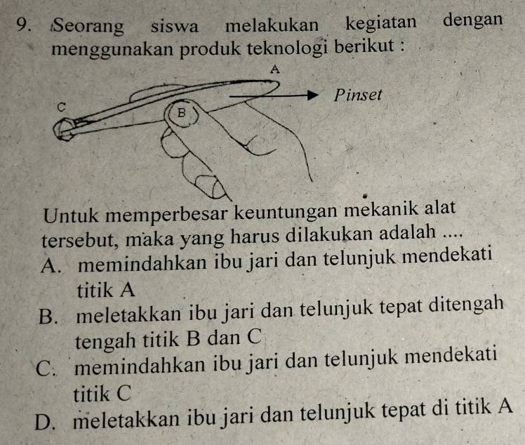 Seorang siswa melakukan kegiatan dengan
menggunakan produk teknologi berikut :
Untuk memperbesar keuntungan mekanik alat
tersebut, maka yang harus dilakukan adalah ....
A. memindahkan ibu jari dan telunjuk mendekati
titik A
B. meletakkan ibu jari dan telunjuk tepat ditengah
tengah titik B dan C
C. memindahkan ibu jari dan telunjuk mendekati
titik C
D. meletakkan ibu jari dan telunjuk tepat di titik A