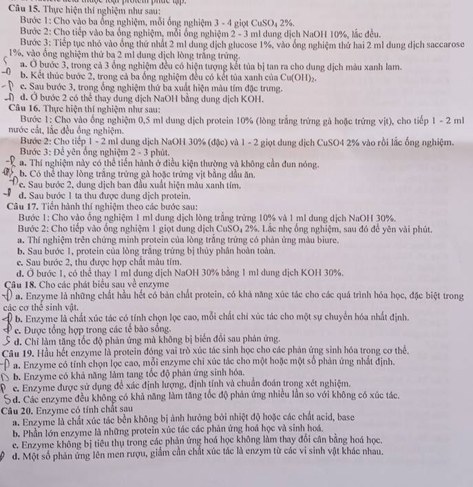 Thực hiện thí nghiệm như sau:
Bước 1: Cho vào ba ổng nghiệm, mỗi ống nghiệm 3 - 4 giọt 6 CuSO_42 1%.
Bước 2: Cho tiếp vào ba ổng nghiệm, mỗi ống nghiệm 2 - 3 ml dung dịch NaOH 10%, lắc đều.
Bước 3: Tiếp tục nhỏ vào ống thứ nhất 2 m1 dung dịch glucose 1%, vào ống nghiệm thứ hai 2 ml dung dịch saccarose
1%, vào ống nghiệm thứ ba 2 ml dung dịch lòng trắng trứng.
a. Ở bước 3, trong cả 3 ống nghiệm đều có hiện tượng kết tủa bị tan ra cho dung dịch màu xanh lam.
b. Kết thúc bước 2, trong cả ba ống nghiệm đều có kết tủa xanh của Cu(OH) 2.
c. Sau bước 3, trong ống nghiệm thứ ba xuất hiện màu tím đặc trưng.
đ. Ở bước 2 có thể thay dung dịch NaOH bằng dung dịch KOH.
Câu 16, Thực hiện thí nghiệm như sau:
Bước 1: Cho vào ống nghiệm 0,5 ml dung dịch protein 10% (lòng trắng trứng gà hoặc trứng vịt), cho tiếp 1 - 2 ml
nước cất, lắc đều ống nghiệm.
Bước 2: Cho tiếp 1 - 2 ml dung dịch NaOH 30% (đặc) và 1 - 2 giọt dung dịch CuSO4 2% vào rồi lắc ống nghiệm.
Bước 3: Để yên ổng nghiệm 2 - 3 phút.
a. Thí nghiệm này có thể tiến hành ở điều kiện thường và không cần đun nóng.
b. Có thể thay lòng trắng trứng gà hoặc trứng vịt bằng đầu ăn.
c. Sau bước 2, dung dịch ban đầu xuất hiện màu xanh tím.
d. Sau bước 1 ta thu được dung dịch protein.
Câu 17. Tiến hành thí nghiệm theo các bước sau:
Bước 1: Cho vào ồng nghiệm 1 ml dung dịch lòng trắng trứng 10% và 1 ml dung địch NaOH 30%.
Bước 2: Cho tiếp vào ống nghiệm 1 giọt dung dịch CuSO₄ 2%. Lắc nhẹ ống nghiệm, sau đó để yên vài phút.
a. Thí nghiệm trên chứng minh protein của lòng trắng trứng có phản ứng màu biure.
b. Sau bước 1, protein của lòng trắng trứng bị thủy phân hoàn toàn.
e. Sau bước 2, thu được hợp chất mẫu tím.
d. Ở bước 1, có thể thay 1 ml dung dịch NaOH 30% bằng 1 ml dung dịch KOH 30%.
Câu 18. Cho các phát biểu sau về enzyme
a. Enzyme là những chất hầu hết có bản chất protein, có khả năng xúc tác cho các quá trình hóa học, đặc biệt trong
các cơ thê sinh vật.
b. Enzyme là chất xúc tác có tính chọn lọc cao, mỗi chất chỉ xúc tác cho một sự chuyển hóa nhất định.
c. Được tổng hợp trong các tế bảo sống.
d. Chỉ làm tăng tốc độ phản ứng mà không bị biến đồi sau phản ứng.
Câu 19. Hầu hết enzyme là protein đóng vai trò xúc tác sinh học cho các phản ứng sinh hóa trong cơ thể.
a. Enzyme có tính chọn lọc cao, mỗi enzyme chỉ xúc tác cho một hoặc một số phản ứng nhất định.
b. Enzyme có khả năng làm tang tốc độ phản ứng sinh hóa.
c. Enzyme được sử dụng đề xác định lượng, định tính và chuẩn đoán trong xét nghiệm.
6 d. Các enzyme đều không có khả năng làm tăng tốc độ phản ứng nhiều lần so với không có xúc tác.
Câu 20. Enzyme có tính chất sau
a. Enzyme là chất xúc tác bền không bị ảnh hưởng bởi nhiệt độ hoặc các chất acid, base
b. Phần lớn enzyme là những protein xúc tác các phản ứng hoá học và sinh hoá.
c. Enzyme không bị tiêu thụ trong các phản ứng hoá học không làm thay đổi cân bằng hoá học.
d. Một số phản ứng lên men rượu, giầm cần chất xúc tác là enzym từ các vi sinh vật khác nhau.