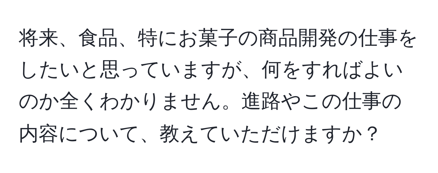 将来、食品、特にお菓子の商品開発の仕事をしたいと思っていますが、何をすればよいのか全くわかりません。進路やこの仕事の内容について、教えていただけますか？