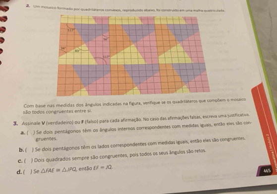 Um mosaico formado por quadriláteros convexos, reproduzido abaixo, foi construído em uma malha quadriculada
Com base nas medidas dos ângulos indicadas na figura, verifique se os quadriláteros que compõem o mosaico
são todos congruentes entre si.
3. Assinale V (verdadeiro) ou F (falso) para cada afirmação. No caso das afirmações falsas, escreva uma justificativa.
a. ( ) Se dois pentágonos têm os ângulos internos correspondentes com medidas iguais, então eles são con
gruentes.
b. ( ) Se dois pentágonos têm os lados correspondentes com medidas iguais, então eles são congruentes.
c. ( ) Dois quadrados sempre são congruentes, pois todos os seus ângulos são retos.
d. ( ) Se △ FAE≌ △ JPQ , então EF=JQ.
465