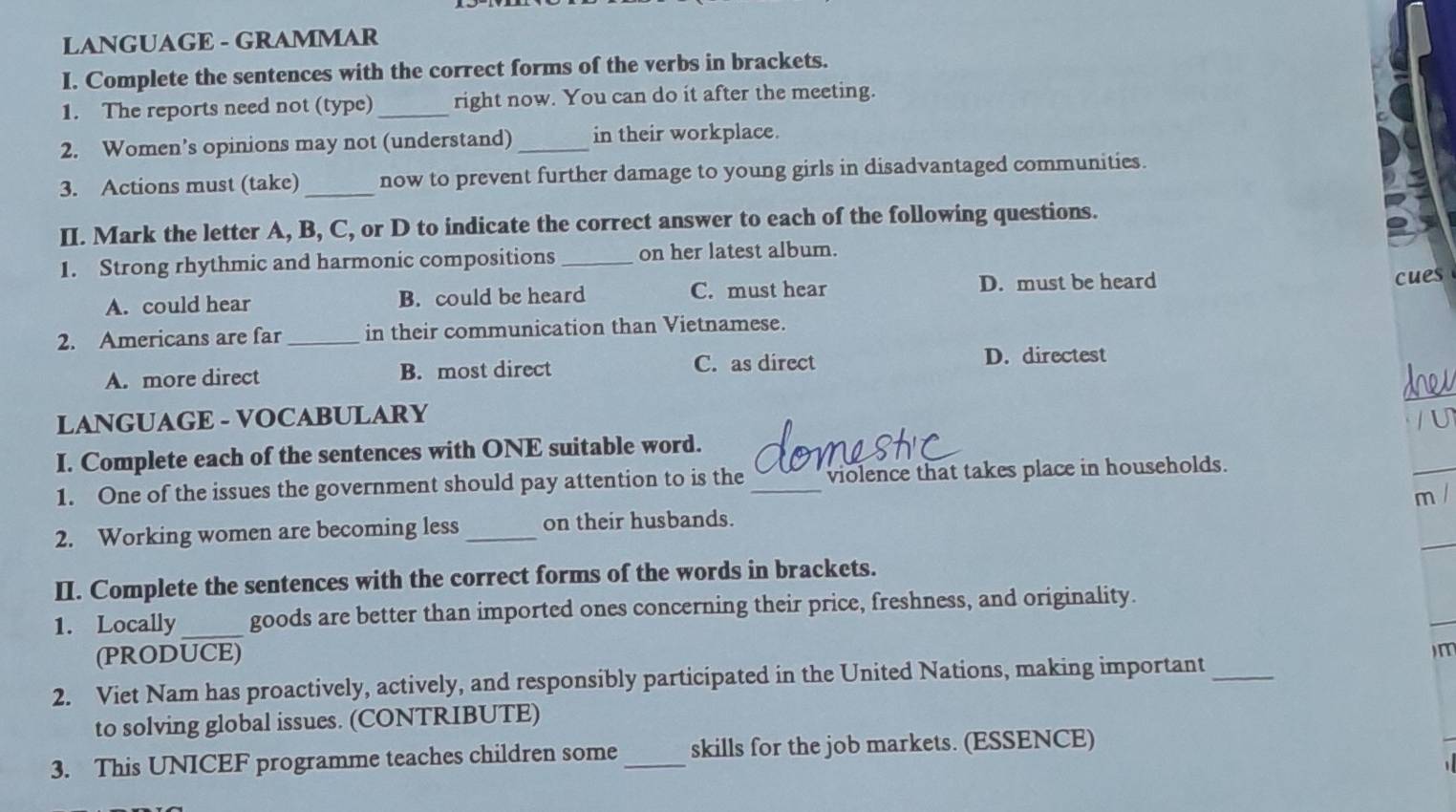 LANGUAGE - GRAMMAR
I. Complete the sentences with the correct forms of the verbs in brackets.
1. The reports need not (type) _right now. You can do it after the meeting.
2. Women’s opinions may not (understand) _in their workplace.
3. Actions must (take)_ now to prevent further damage to young girls in disadvantaged communities.
II. Mark the letter A, B, C, or D to indicate the correct answer to each of the following questions.
1. Strong rhythmic and harmonic compositions _on her latest album.
A. could hear B. could be heard C. must hear D. must be heard
cues
2. Americans are far _in their communication than Vietnamese.
A. more direct B. most direct C. as direct D. directest
LANGUAGE - VOCABULARY U
I. Complete each of the sentences with ONE suitable word.
1. One of the issues the government should pay attention to is the _violence that takes place in households.
m /
2. Working women are becoming less _on their husbands.
II. Complete the sentences with the correct forms of the words in brackets.
1. Locally_ goods are better than imported ones concerning their price, freshness, and originality.
(PRODUCE) )m
2. Viet Nam has proactively, actively, and responsibly participated in the United Nations, making important_
to solving global issues. (CONTRIBUTE)
3. This UNICEF programme teaches children some _skills for the job markets. (ESSENCE)