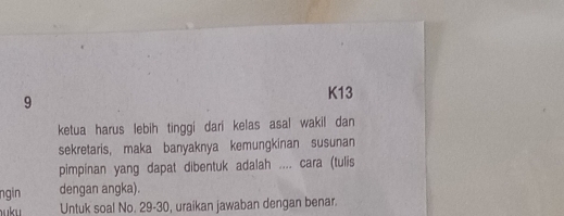 K13 
ketua harus lebih tinggi dari kelas asal wakil dan 
sekretaris, maka banyaknya kemungkinan susunan 
pimpinan yang dapat dibentuk adalah .... cara (tulis 
ngin dengan angka). 
uku Untuk soal No. 29 - 30, uraikan jawaban dengan benar.