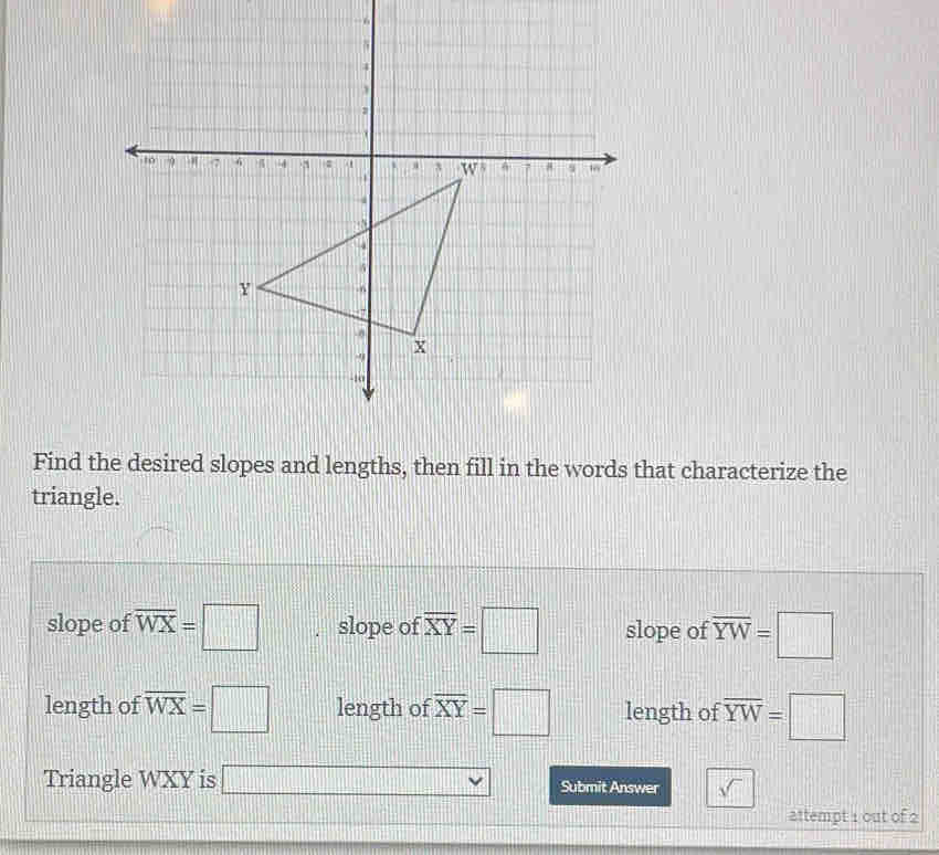 Find the desired slopes and lengths, then fill in the words that characterize the
triangle.
slope of overline WX=□ slope of overline XY=□ slope of overline YW=□
length of overline WX=□ length of overline XY=□ length of overline YW=□
Triangle WXY is □ vee Submit Answer sqrt()
attempt 1 out of 2