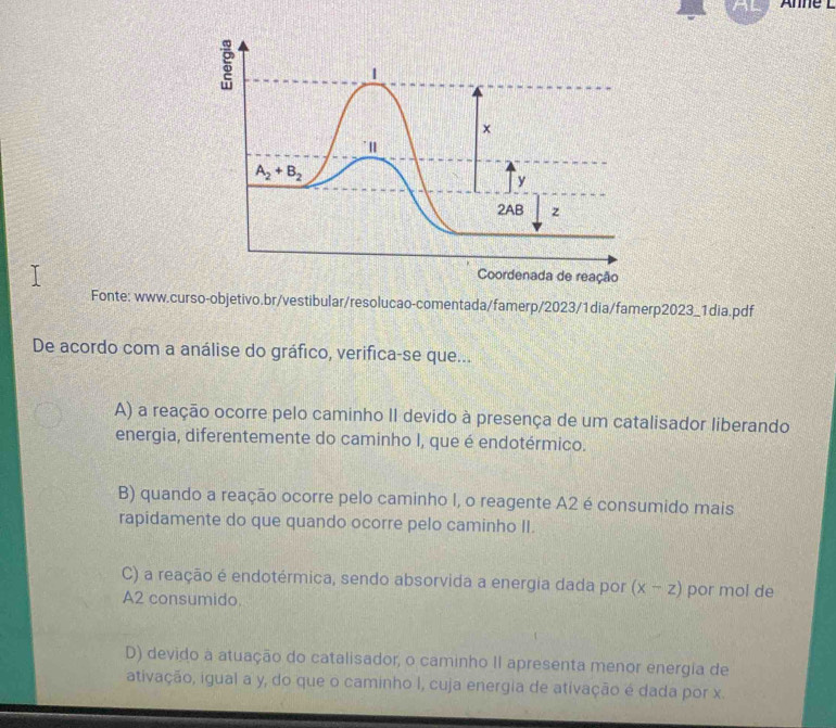 Anne
Fonte: www.curso-objetivo.br/vestibular/resolucao-comentada/famerp/2023/1dia/famerp2023_1dia.pdf
De acordo com a análise do gráfico, verifica-se que...
A) a reação ocorre pelo caminho II devido à presença de um catalisador liberando
energia, diferentemente do caminho I, que é endotérmico.
B) quando a reação ocorre pelo caminho I, o reagente A2 é consumido mais
rapidamente do que quando ocorre pelo caminho II.
C) a reação é endotérmica, sendo absorvida a energia dada por (x-z) por mol de
A2 consumido.
D) devido a atuação do catalisador, o caminho II apresenta menor energia de
ativação, igual a y, do que o caminho I, cuja energia de ativação é dada por x.