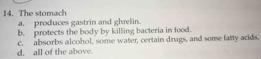 The stomach
a. produces gastrin and ghrelin.
b. protects the body by killing bacteria in food.
c. absorbs alcohol, some water, certain drugs, and some fatty acids.
d. all of the above.