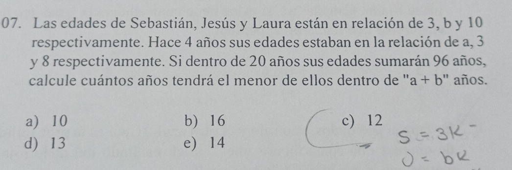 Las edades de Sebastián, Jesús y Laura están en relación de 3, b y 10
respectivamente. Hace 4 años sus edades estaban en la relación de a, 3
y 8 respectivamente. Si dentro de 20 años sus edades sumarán 96 años,
calcule cuántos años tendrá el menor de ellos dentro de '' a+b ' años.
a) 10 b) 16 c) 12
d) 13 e) 14