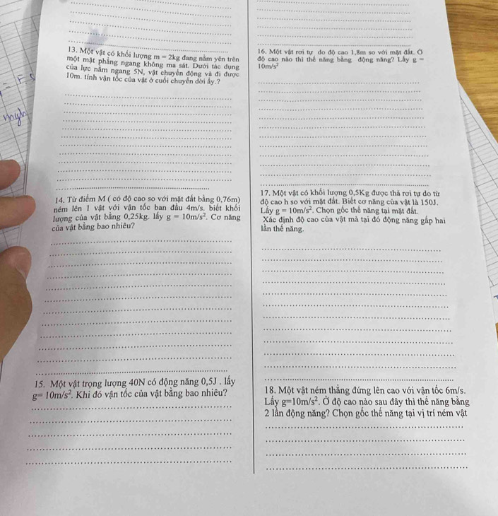 Một vật rơi tự do độ cao 1,8m so với mặt đất. C
13. Một vật có khối lượng m=2kg 10m/s^2
một mặt phẳng ngang không ma sát. Dưới tác dụng ; đang nằm yên trên độ cao nào thì thế năng bằng động năng? Lây g=
của lực năm ngang 5N, vật chuyển động và đi được
10m, tính vận tốc của vật ở cuối chuyển dời ẩy.?_
_
_
_
_
_
_
_
_
_
_
_
_
__
_
_
_
_
_
_
_
_
_
17. Một vật có khối lượng 0,5Kg được thả rơi tự do từ
14. Từ điểm M ( có độ cao so với mặt đất bằng 0,76m)
ném lên 1 vật với vận tốc ban đầu 4m/s. biết khối Lấy độ cao h so với mặt đất. Biết cơ năng của vật là 150J.
g=10m/s^2. Chọn gốc thể năng tại mặt đất.
lượng của vật bằng 0,25kg. lấy g=10m/s^2. Cơ năng  Xác định độ cao của vật mà tại đó động năng gắp hai
của vật bằng bao nhiêu?
lần thế năng.
_
_
_
_
_
_
_
_
_
_
_
_
_
_
_
_
_
_
_
_
_
_
_
15. Một vật trọng lượng 40N có động năng 0,5J . lấy_
_
g=10m/s^2 Khi đó vận tốc của vật bằng bao nhiêu? Lầy 18. Một vật ném thắng đứng lên cao với vận tốc 6m/s.
g=10m/s^2. Ở độ cao nào sau đây thì thế năng bằng
_
2 lần động năng? Chọn gốc thế năng tại vị trí ném vật
_
_
_
_
_
_
_