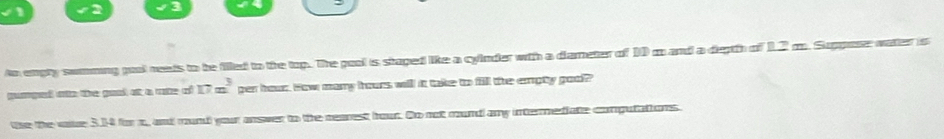 to empty somming pool neads to be filed to the top. The pool is staped like a cyinder with a diameter of 10 m and a deptth of 12 m. Supposr water is 
cumped oto the good at a rote of 17x^3 per hour. How many hours will it take to fill the empty goo? 
se the vaue 3.14 for m, and mund your answer to the rearest hour. Do not mund any intermediate computations.