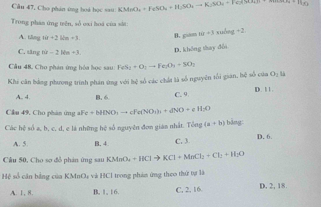 Cho phân ứng hoá học sau: KMnO_4+FeSO_4+H_2SO_4to K_2SO_4+Fe_2(SO_4)_3+NH_2O
Trong phán ứng trên, số oxi hoả của sắt:
A. tăng tir+2len+3.
B. giám tir+3xuong+2.
C. tăng tù -21en+3.
D. không thay đổi.
Câu 48. Cho phản ứng hóa học sau: FeS_2+O_2to Fe_2O_3+SO_2
Khi cân bằng phương trinh phản ứng với hệ số các chất là số nguyên tối gián, hệ shat O CU a O_2 là
D. 11.
A. 4. B. 6 C. 9.
Câu 49. Cho phản ứng aFe +bHNO_3to cFe(NO_3)_3+dNO+eH_2O
Các hệ số a, b, c, d, e là những hệ số nguyên đơn giản nhất. Tong (a+b) bằng:
D. 6.
A. 5. B. 4. C. 3.
Câu 50. Cho sơ đồ phản ứng sau KMnO_4+HClto KCl+MnCl_2+Cl_2+H_2O
Hệ số cân bằng của KMnO_4 và HCl trong phân ứng theo thứ tự là
A. 1, 8. B. 1, 16. C. 2, 16.
D. 2, 18.