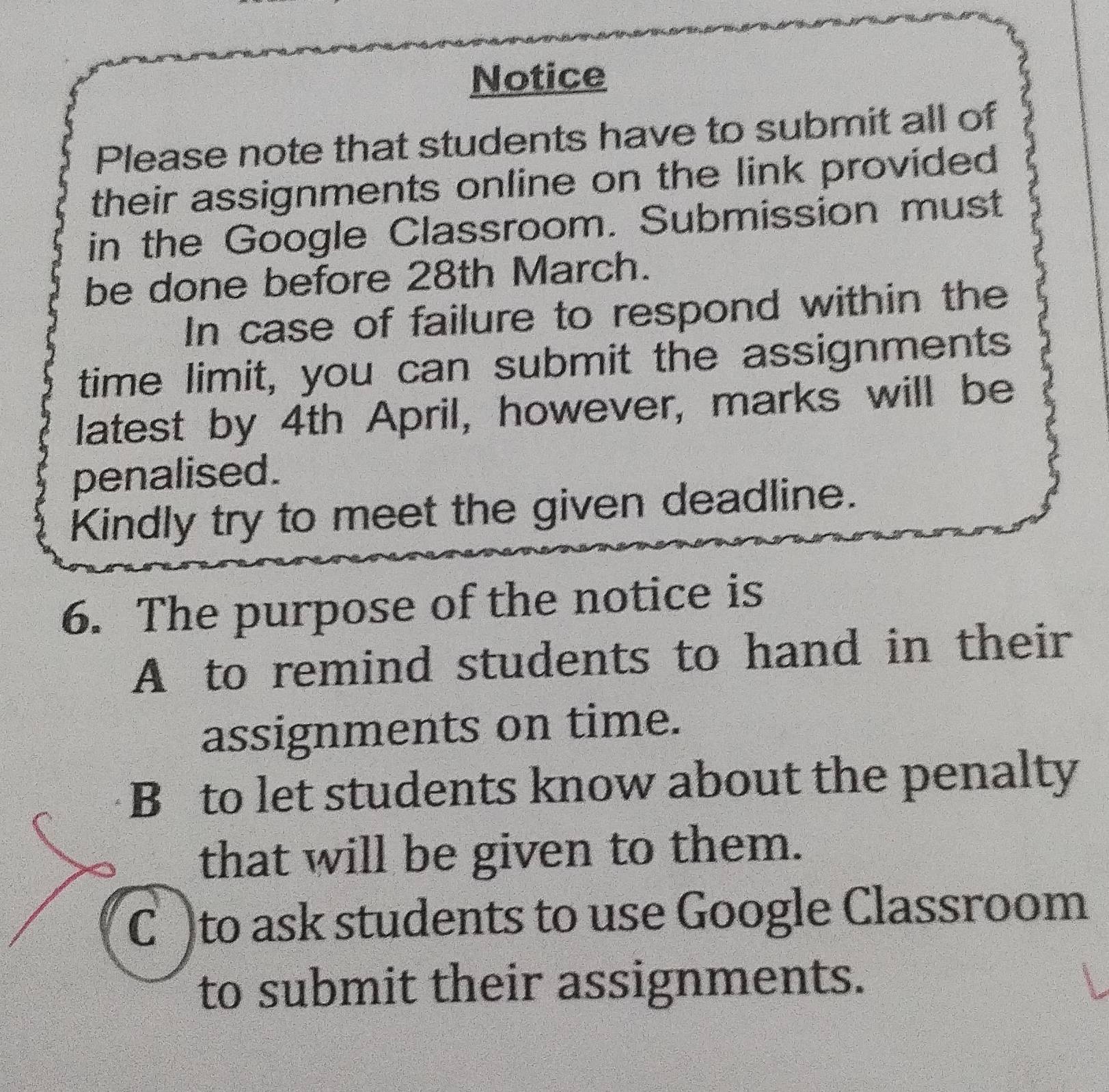 Notice
Please note that students have to submit all of
their assignments online on the link provided
in the Google Classroom. Submission must
be done before 28th March.
In case of failure to respond within the
time limit, you can submit the assignments
latest by 4th April, however, marks will be
penalised.
Kindly try to meet the given deadline.
6. The purpose of the notice is
A to remind students to hand in their
assignments on time.
B to let students know about the penalty
that will be given to them.
C )to ask students to use Google Classroom
to submit their assignments.