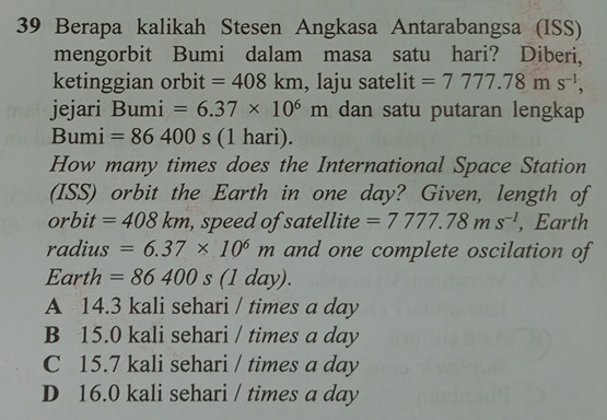 Berapa kalikah Stesen Angkasa Antarabangsa (ISS)
mengorbit Bumi dalam masa satu hari? Diberi,
ketinggian orbit =408km , laju satelit =7777.78ms^(-1), 
jejari Bumi =6.37* 10^6m dan satu putaran lengkap
Bumi =86400s (1 hari).
How many times does the International Space Station
(ISS) orbit the Earth in one day? Given, length of
orbit =408km , speed of satellite =7777.78ms^(-1) , Earth
radius =6.37* 10^6m and one complete oscilation of
Earth =86400s(1day).
A 14.3 kali sehari / times a day
B 15.0 kali sehari / times a day
C 15.7 kali sehari / times a day
D 16.0 kali sehari / times a day