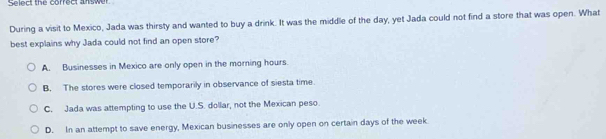 sminct the corred answer
During a visit to Mexico, Jada was thirsty and wanted to buy a drink. It was the middle of the day, yet Jada could not find a store that was open. What
best explains why Jada could not find an open store?
A. Businesses in Mexico are only open in the morning hours.
B. The stores were closed temporarily in observance of siesta time.
C. Jada was attempting to use the U.S. dollar, not the Mexican peso.
D. In an attempt to save energy, Mexican businesses are only open on certain days of the week