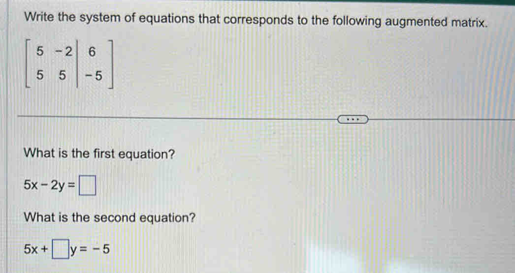 Write the system of equations that corresponds to the following augmented matrix.
beginbmatrix 5&-2&|6 5&5&|-5endbmatrix
What is the first equation?
5x-2y=□
What is the second equation?
5x+□ y=-5