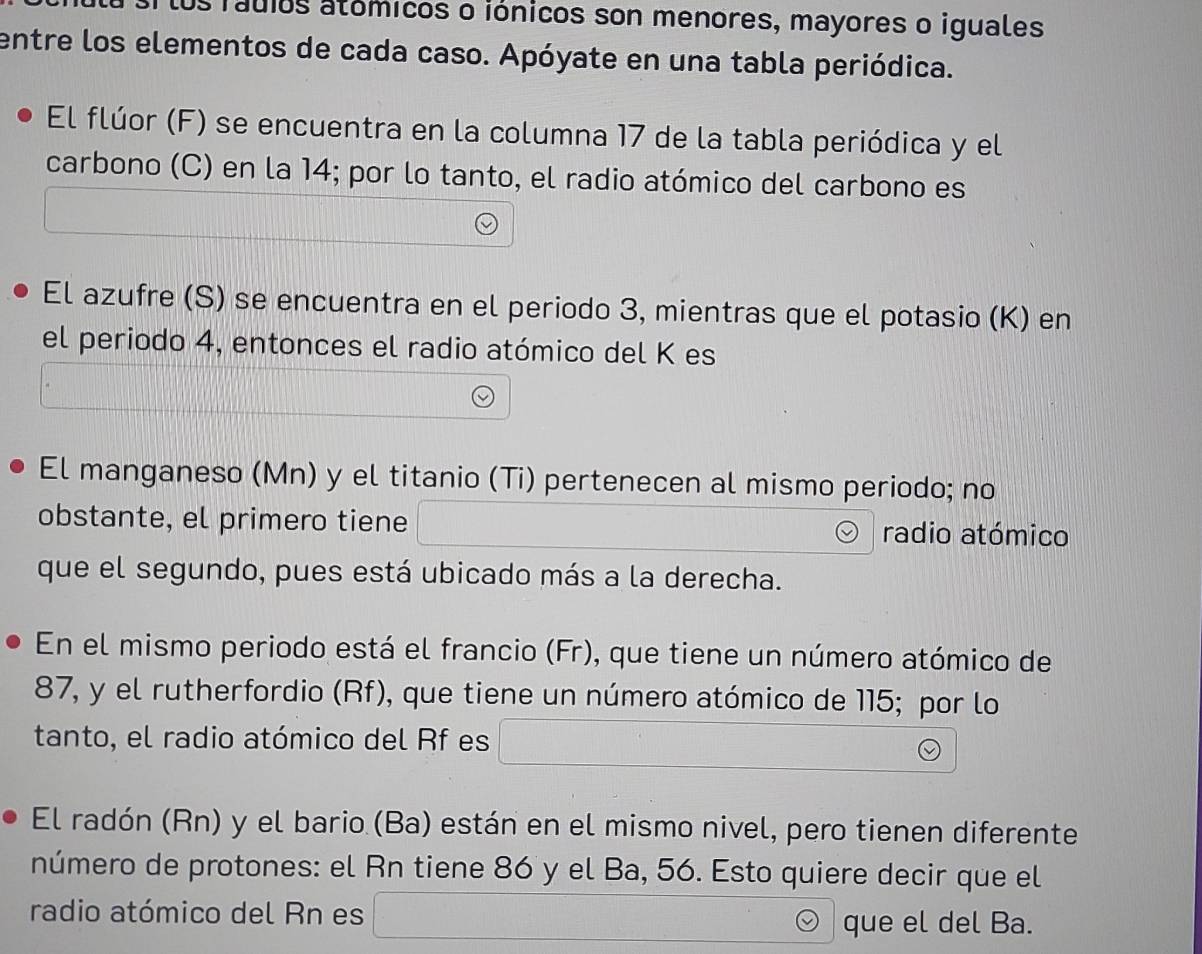 los ráuíos atómicos o iónicos son menores, mayores o iguales 
entre los elementos de cada caso. Apóyate en una tabla periódica. 
El flúor (F) se encuentra en la columna 17 de la tabla periódica y el 
carbono (C) en la 14; por lo tanto, el radio atómico del carbono es 
El azufre (S) se encuentra en el periodo 3, mientras que el potasio (K) en 
el periodo 4, entonces el radio atómico del K es 
El manganeso (Mn) y el titanio (Ti) pertenecen al mismo periodo; no 
obstante, el primero tiene radio atómico 
que el segundo, pues está ubicado más a la derecha. 
En el mismo periodo está el francio (Fr), que tiene un número atómico de
87, y el rutherfordio (Rf), que tiene un número atómico de 115; por lo 
tanto, el radio atómico del Rf es 
El radón (Rn) y el bario (Ba) están en el mismo nivel, pero tienen diferente 
número de protones: el Rn tiene 86 y el Ba, 56. Esto quiere decir que el 
radio atómico del Rn es 
que el del Ba.