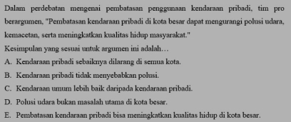 Dalam perdebatan mengenai pembatasan penggunaan kendaraan pribadi, tim pro
berargumen, ''Pembatasan kendaraan pribadi di kota besar dapat mengurangi polusi udara,
kemacetan, serta meningkatkan kualitas hidup masyarakat."
Kesimpulan yang sesuai untuk argumen ini adalah…
A. Kendaraan pribadi sebaiknya dilarang di semua kota.
B. Kendaraan pribadi tidak menyebabkan polusi.
C. Kendaraan umum lebih baik daripada kendaraan pribadi.
D. Polusi udara bukan masalah utama di kota besar.
E. Pembatasan kendaraan pribadi bisa meningkatkan kualitas hidup di kota besar.