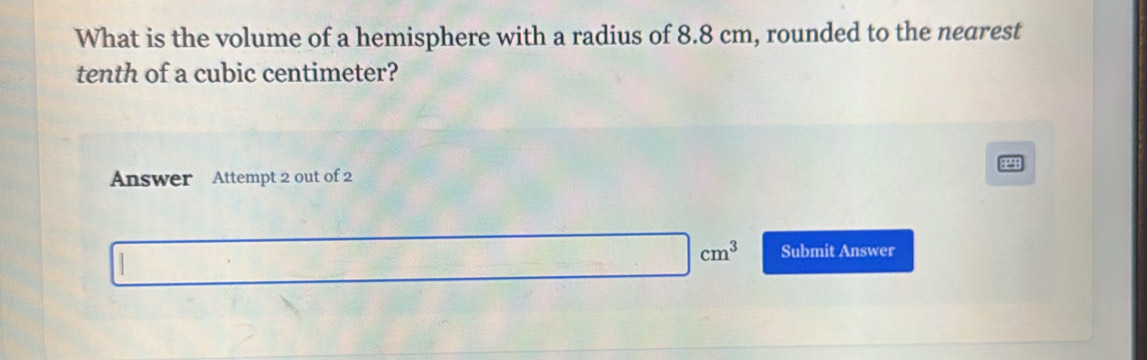 What is the volume of a hemisphere with a radius of 8.8 cm, rounded to the nearest 
tenth of a cubic centimeter? 
41 
Answer Attempt 2 out of 2
|cm^3 Submit Answer